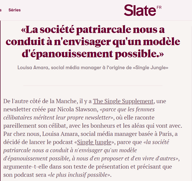 Extrait de l'article de Jennifer Padjemi sur Slate.fr : «La société patriarcale nous a conduit à n'envisager qu'un modèle d'épanouissement possible.» Louisa Amara, social média manager à l'origine de «Single Jungle» De l'autre côté de la Manche, il y a The Single Supplement, une newsletter créée par Nicola Slawson, «parce que les femmes célibataires méritent leur propre newsletter», où elle raconte pareillement son célibat, avec les bonheurs et les aléas qui vont avec. Par chez nous, Louisa Amara, social média manager basée à Paris, a décidé de lancer le podcast «Single Jungle», parce que «la société patriarcale nous a conduit à n'envisager qu'un modèle d'épanouissement possible, à nous d'en proposer et d'en vivre d'autres», argumente-t-elle dans son texte de présentation et précisant que son podcast sera «le plus inclusif possible».